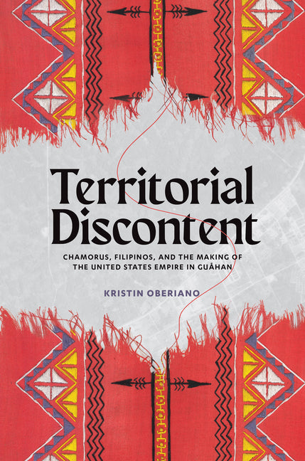 Territorial Discontent: CHamorus, Filipinos, and the Making of the United States Empire in Guåhan by Oberiano, Kristin