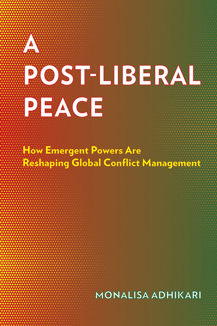 A Post-Liberal Peace: How Emergent Powers Are Reshaping Global Conflict Management by Adhikari, Monalisa