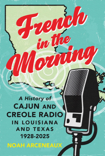 French in the Morning: A History of Cajun and Creole Radio in Louisiana and Texas, 1928-2025 by Arceneaux, Noah