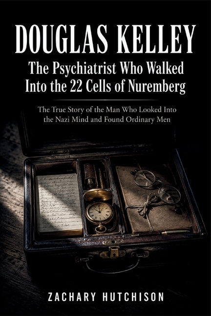 DOUGLAS KELLEY, The Psychiatrist Who Walked Into the 22 Cells of Nuremberg: The True Story of the Man Who Looked Into the Nazi Mind and Found Ordinary by Hutchison, Zachary