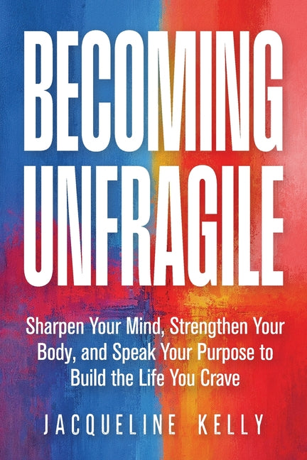 Becoming Unfragile: Sharpen Your Mind, Strengthen Your Body, and Speak Your Purpose to Build the Life You Crave by Kelly, Jacqueline