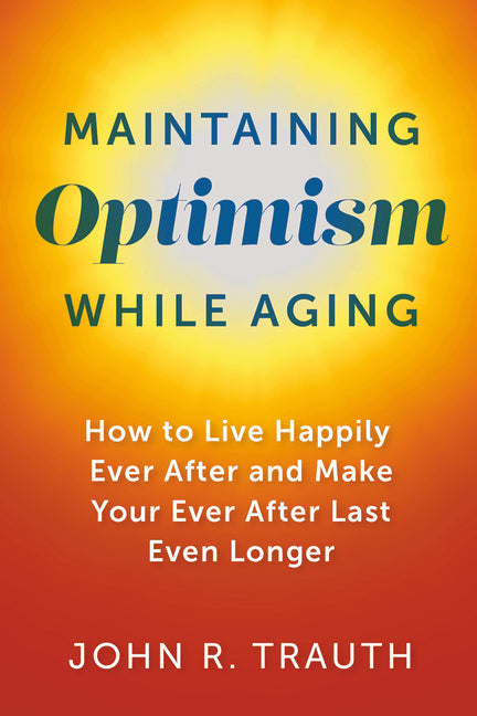 Maintaining Optimism While Aging: How to Live Happily Ever After and Make Your Ever After Last Even Longer by Trauth, John R.