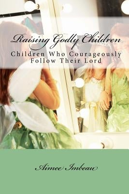 Raising Godly Children: Children Who Courageously Follow Their Lord Paperback Createspace Independent Publishing Platform