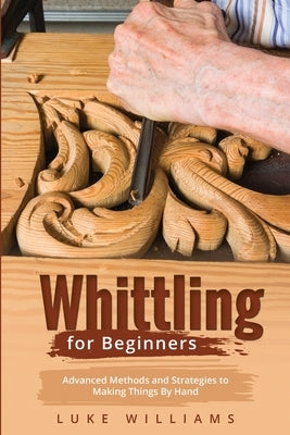 Whittling for Beginners: Advanced Methods and Strategies to Making Things By Hand Paperback Luke Williams