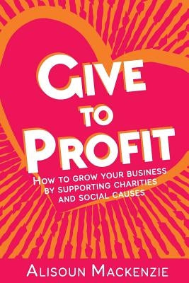 Give to Profit: How to Grow Your Business by Supporting Charities and Social Causes Paperback Alisoun MacKenzie