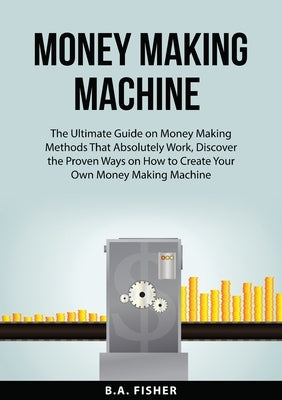 Money Making Machine: The Ultimate Guide on Money Making Methods That Absolutely Work, Discover the Proven Ways on How to Create Your Own Mo by Fisher, B. A.
