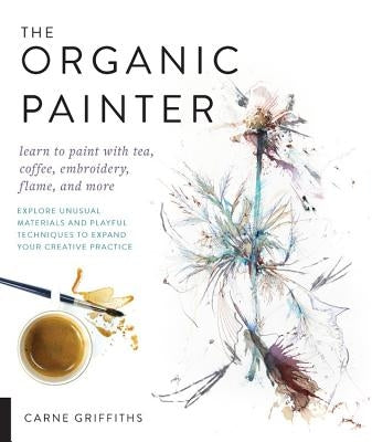 The Organic Painter: Learn to Paint with Tea, Coffee, Embroidery, Flame, and More; Explore Unusual Materials and Playful Techniques to Expa Paperback Quarry Books