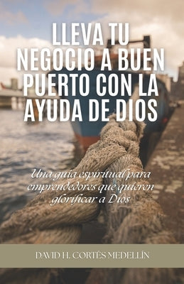 Lleva tu negocio a buen puerto con la ayuda de Dios: Una guía espiritual para emprendedores que quieren glorificar a Dios by Cortés Medellín, David Humberto
