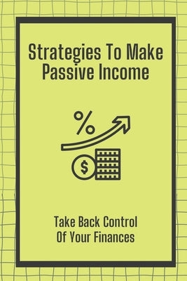 Strategies To Make Passive Income: Take Back Control Of Your Finances: How To Achieve Financial Freedom Paperback Independently Published