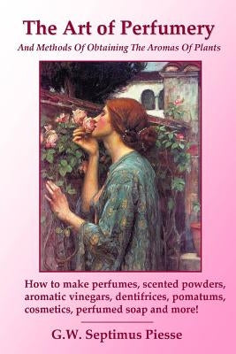 The Art of Perfumery and Methods of Obtaining the Aromas of Plants: How to make perfumes, scented powders, aromatic vinegars, dentifrices, pomatums, c Paperback Lulu.com
