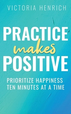 Practice Makes Positive: Prioritize Happiness Ten Minutes at a Time by Henrich, Victoria