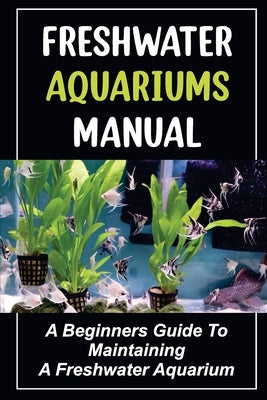 Freshwater Aquariums Manual: A Beginners Guide To Maintaining A Freshwater Aquarium Paperback Independently Published
