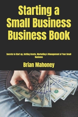 Starting a Small Business Business Book: Secrets to Start up, Getting Grants, Marketing & Management of Your Small Business by Mahoney, Brian