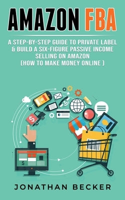 Amazon FBA: A Step-By-Step Guide to Private Label & Build a Six-Figure Passive Income Selling on Amazon (how to make money online) Paperback Jonathan Becker
