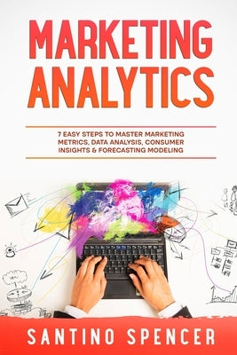 Marketing Analytics: 7 Easy Steps to Master Marketing Metrics, Data Analysis, Consumer Insights & Forecasting Modeling Paperback Santino Spencer