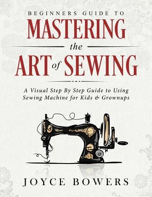 Beginners Guide to Mastering the Art of Sewing: A Visual Step by Step Guide to Using Sewing Machine for Kids & Grownups Paperback Independently Published
