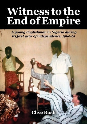 Witness to the End of Empire: A young Englishman in Nigeria during its first year of independence, 1960-61 Paperback Clive Bush