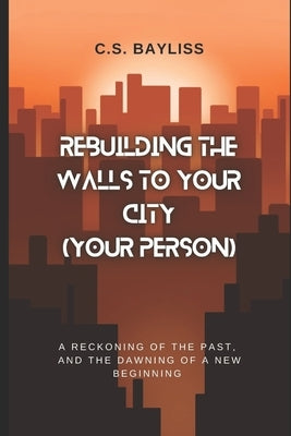Rebuilding the Walls to Your City (Your Person): A Reckoning of the Past, and the Dawning of a New Beginning by Bayliss, C. S.