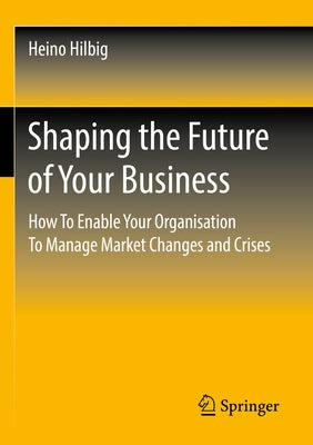 Shaping the Future of Your Business: How to Enable Your Organisation to Manage Market Changes and Crises Paperback Springer
