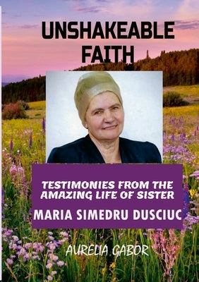 Unshakeable Faith: Testimonies from the Amazing Life of Sister Maria Simedru Dusciuc Paperback Lulu.com