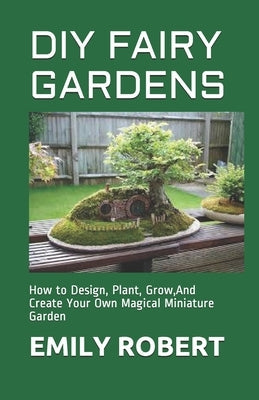 DIY Fairy Gardens: How to Design, Plant, Grow, And Create Your Own Magical Miniature Garden Paperback Independently Published