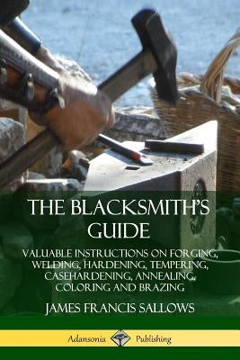 The Blacksmith's Guide: Valuable Instructions on Forging, Welding, Hardening, Tempering, Casehardening, Annealing, Coloring and Brazing Paperback Lulu.com