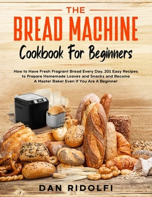 The Bread Machine Cookbook for Beginners: How to Have Fresh and Fragrant Bread Every Day. 200+ Easy Recipes to Make Tasty Homemade Loaves and Snacks a Paperback Independently Published