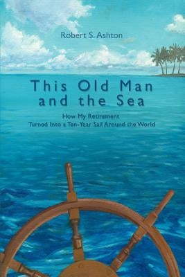 This Old Man and the Sea: How My Retirement Turned Into a Ten-Year Sail Around the World Paperback iUniverse