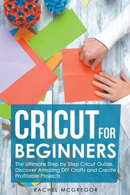 Cricut for Beginners: The Ultimate Step by Step Cricut Guide. Discover Amazing DIY Crafts and Create Profitable Projects Paperback Rachel McGregor