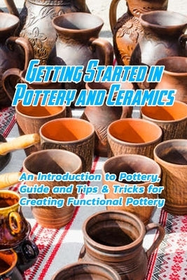 Getting Started in Pottery and Ceramics: An Introduction to Pottery, Guide and Tips & Tricks for Creating Functional Pottery: Create and Sell Practica Paperback Independently Published