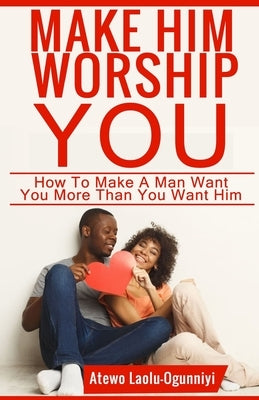 Make Him Worship You: How to Make A Man Want You, More Than You Want Him Paperback Independently Published