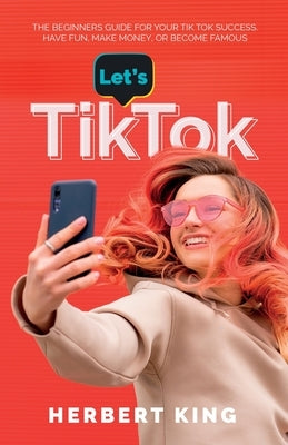Let's Tik Tok: The Beginners Guide For Your TikTok Success. Have Fun, Make Money, Or Become Famous Paperback Herbert King