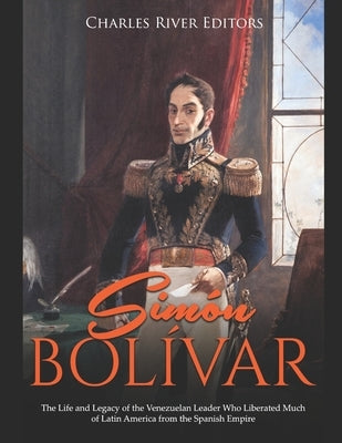 Simón Bolívar: The Life and Legacy of the Venezuelan Leader Who Liberated Much of Latin America from the Spanish Empire Paperback Independently Published