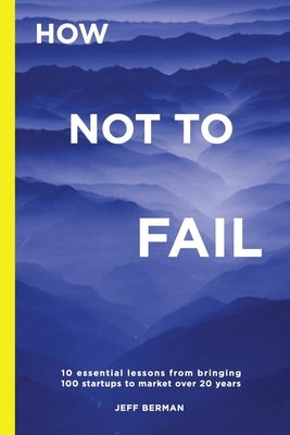 How Not to Fail: 10 essential lessons from bringing 
100 startups to market over 20 years by Berman, Jeff