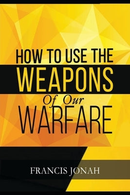 How To Use The Weapons of Our Warfare: Identification and Proper Use of Spiritual Weapons Paperback Independently Published