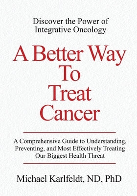 A Better Way To Treat Cancer: A Comprehensive Guide to Understanding, Preventing, and Most Effectively Treating Our Biggest Health Threat by Karlfeldt, Michael