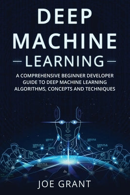 Deep Machine Learning: A Comprehensive Beginner Developer Guide to Deep Machine Learning Algorithms, Concepts and Techniques Paperback Joe Grant