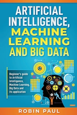 Artificial Intelligence, Machine Learning and Big Data: Beginner's guide to Artificial Intelligence, Machine Learning, Big Data and its application Paperback Independently Published