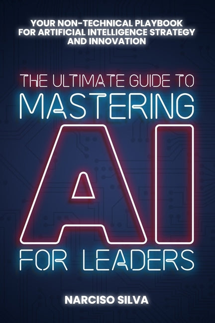 The Ultimate Guide to Mastering AI for Leaders: Your Non-technical Playbook for Artificial Intelligence Strategy and Innovation by Silva, Narciso