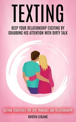 Texting: Keep Your Relationship Exciting By Grabbing His Attention With Dirty Talk (Sexting Strategies For Love Romance And Relationships) by LeBlanc, Kristen