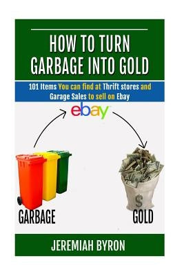 How to turn Garbage into Gold: 101 Items You can find at Thrift stores and Garage Sales to sell on Ebay Paperback Createspace Independent Publishing Platform