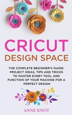 Cricut Design Space: The Complete Beginner's Guide: Projects Ideas, Tips and Tricks to Master Every Tool and Function of your Machine for a Paperback Independently Published