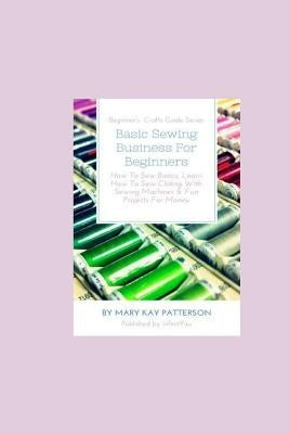 Basic Sewing Business For Beginners: How To Sew Basics, Learn How To Sew Clothing With Sewing Machines & Fun Projects For Money - Beginner's Crafts Gu Paperback Inge Baum