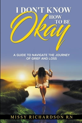 I Don't Know How to be Okay. A Guide to Navigate the Journey of Grief and LOSS Paperback Missy Richardson RN