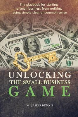 Unlocking the Small Business Game: The Playbook for Starting a Small Business from Nothing Using Simple Clear Uncommon Sense Paperback W. James Dennis