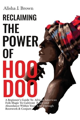 Reclaiming The Power Of Hoodoo: A Beginner's Guide to African American Folk Magic to Cultivate Peace & Abundance Within Your Life Through Rootwork & C by Brown, Alisha J.
