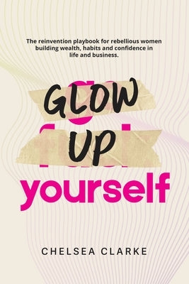 Glow Up Yourself: The Reinvention Playbook for Rebellious Women Building Wealth, Habits and Confidence in Life and Business. by Clarke, Chelsea