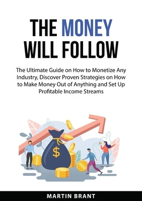 The Money Will Follow: The Ultimate Guide on How to Monetize Any Industry, Discover Proven Strategies on How to Make Money Out of Anything an by Brant, Martin