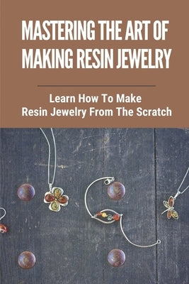 Mastering The Art Of Making Resin Jewelry: Learn How To Make Resin Jewelry From The Scratch: Make Resin Jewelry Paperback Independently Published