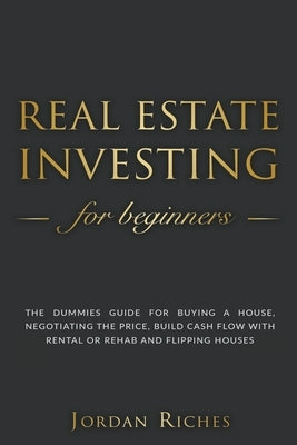 Real Estate Investing for Beginners: The Dummies' Guide for Buying a House, Negotiating the Price, Build Cash Flow with Rental or Rehab and Flipping H Paperback Jordan Riches